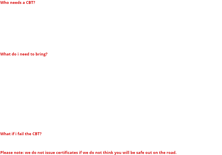Who needs a CBT? 16 year olds can only ride up to 50cc bikes. 17 year olds and over can only ride up to 125cc bikes. 16 year olds must have a Provisional Licence and have Category P on their Licence to ride a moped. 17 years or over who are going to ride a 125cc bike on a Provisional Licence, must have 'Category A' on their licence. Please check this entitlement and give the dates from/ to for the 'category A' when making a booking Full car licence holders are entitled to ride up to a 50cc bike without undertaking CBT and don't have to display L plates. If they are going to ride anything over 50cc, they must have a have a current CBT certificate. What do i need to bring? Whatever the weather, you must wear the correct clothing on the day. You need to wear long trousers (jeans are fine) Sturdy footwear (strong shoes or boots) We supply helmets, jackets, gloves and waterproof over-trousers if you do not already have your own. Waterproof clothing is strongly recommended, as your course will continue if it rains or not If you normally wear glasses or contact lenses. You will need to bring them to read a registration plate at a minimum distance of 66 ft (20 metres) You will need to bring BOTH parts of your UK licence (card and paper card). If you have an old style licence, you will need to bring a valid passport. The document must be original, as photocopies are not accepted. If using your own machine: MOT certificate (For models over 3 years old). Certificate of insurance. L Plates. Sufficient fuel for the day's training. What if i fail the CBT? If, for some reason, you do not reach the basic standard, you will be asked to return at a convenient time to complete the road ride *Additional charges may apply Please note: we do not issue certificates if we do not think you will be safe out on the road.